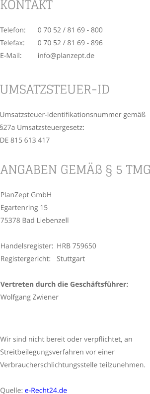 KONTAKT Telefon:	0 70 52 / 81 69 - 800 Telefax:	0 70 52 / 81 69 - 896 E-Mail:	info@planzept.de ANGABEN GEMÄß § 5 TMG PlanZept GmbHEgartenring 15 75378 Bad Liebenzell  Handelsregister:	HRB 759650 Registergericht:	Stuttgart  Vertreten durch die Geschäftsführer: Wolfgang Zwiener UMSATZSTEUER-ID Umsatzsteuer-Identifikationsnummer gemäß §27a Umsatzsteuergesetz: DE 815 613 417 Wir sind nicht bereit oder verpflichtet, an Streitbeilegungsverfahren vor einer Verbraucherschlichtungsstelle teilzunehmen.  Quelle: e-Recht24.de